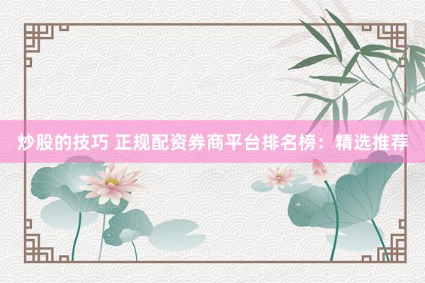 炒股的技巧 正规配资券商平台排名榜：精选推荐