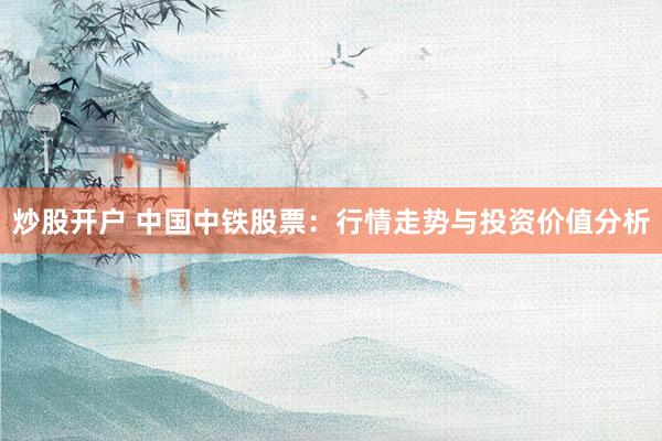 炒股开户 中国中铁股票：行情走势与投资价值分析