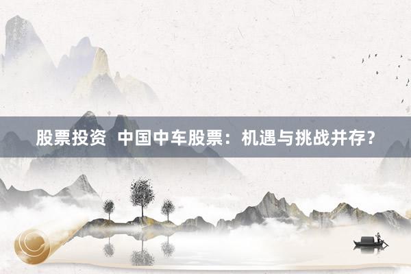 股票投资  中国中车股票：机遇与挑战并存？