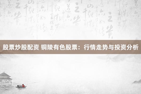 股票炒股配资 铜陵有色股票：行情走势与投资分析
