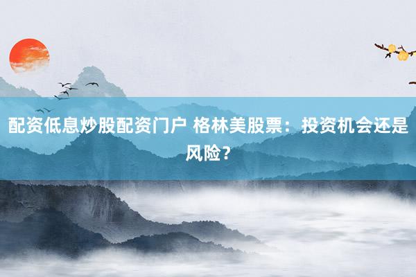 配资低息炒股配资门户 格林美股票：投资机会还是风险？