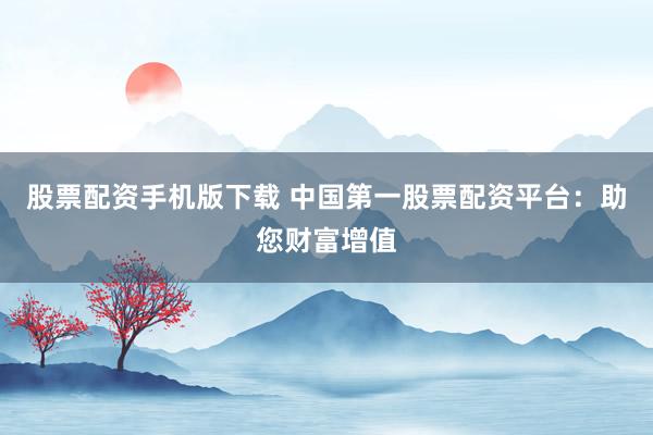 股票配资手机版下载 中国第一股票配资平台：助您财富增值