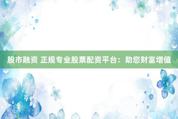 股市融资 正规专业股票配资平台：助您财富增值