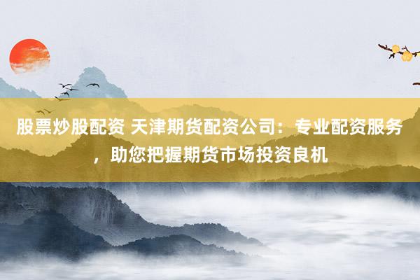 股票炒股配资 天津期货配资公司：专业配资服务，助您把握期货市场投资良机
