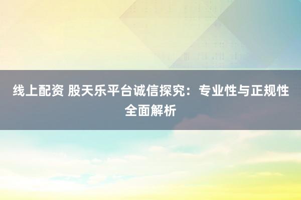 线上配资 股天乐平台诚信探究:专业性与正规性全面解析