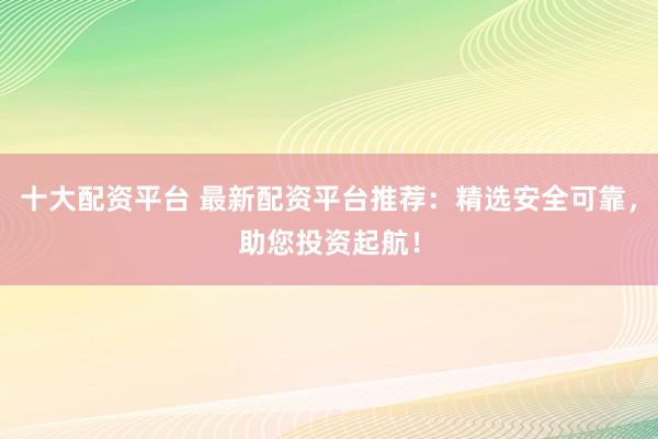 十大配资平台 最新配资平台推荐:精选安全可靠,助您投资起航!