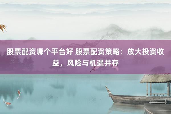 股票配资哪个平台好 股票配资策略:放大投资收益,风险与机遇并存