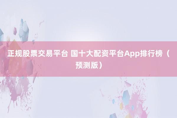 正规股票交易平台 国十大配资平台App排行榜(预测版)