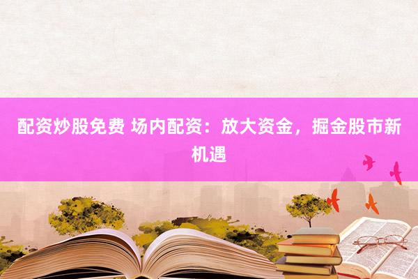 配资炒股免费 场内配资：放大资金，掘金股市新机遇