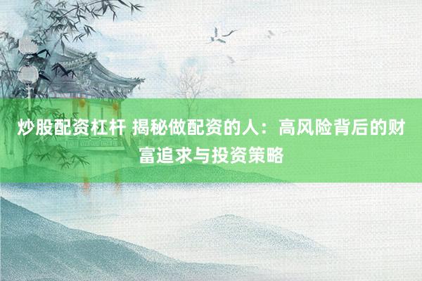 炒股配资杠杆 揭秘做配资的人：高风险背后的财富追求与投资策略