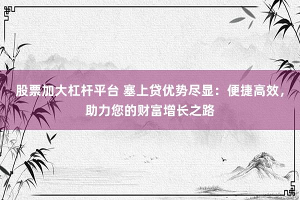 股票加大杠杆平台 塞上贷优势尽显：便捷高效，助力您的财富增长之路