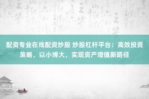 配资专业在线配资炒股 炒股杠杆平台：高效投资策略，以小博大，实现资产增值新路径