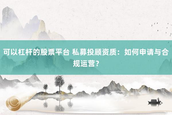 可以杠杆的股票平台 私募投顾资质：如何申请与合规运营？