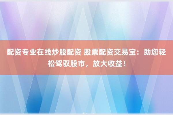 配资专业在线炒股配资 股票配资交易宝：助您轻松驾驭股市，放大收益！