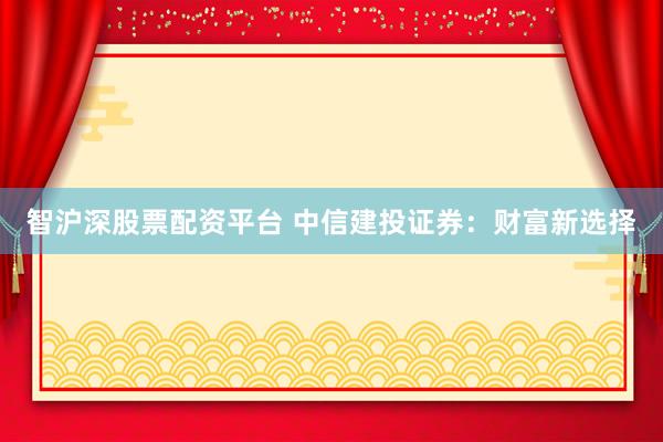 智沪深股票配资平台 中信建投证券：财富新选择