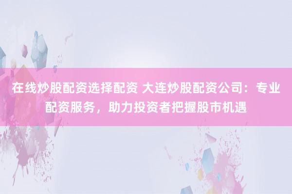 在线炒股配资选择配资 大连炒股配资公司:专业配资服务,助力投资者把握股市机遇