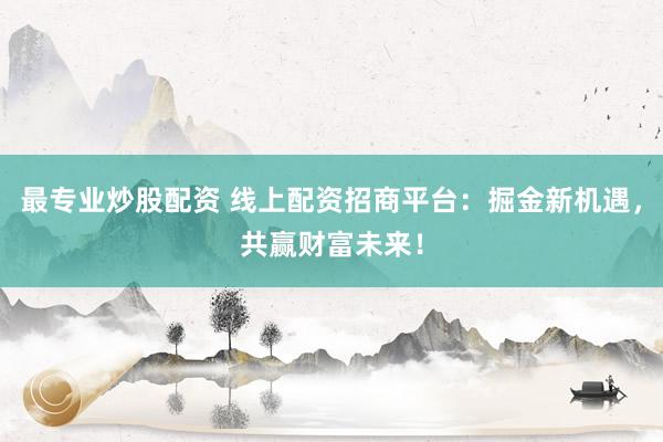 最专业炒股配资 线上配资招商平台：掘金新机遇，共赢财富未来！