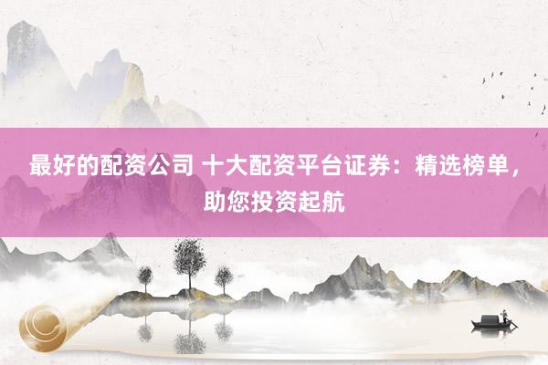最好的配资公司 十大配资平台证券：精选榜单，助您投资起航