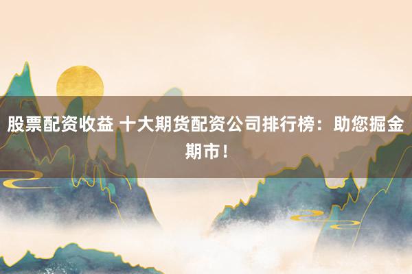 股票配资收益 十大期货配资公司排行榜：助您掘金期市！