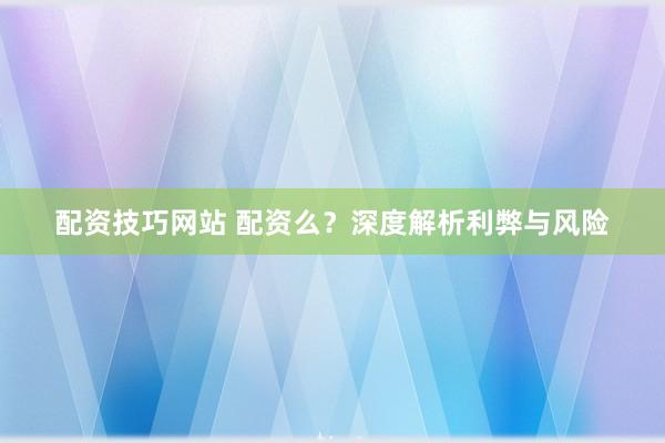 配资技巧网站 配资么？深度解析利弊与风险