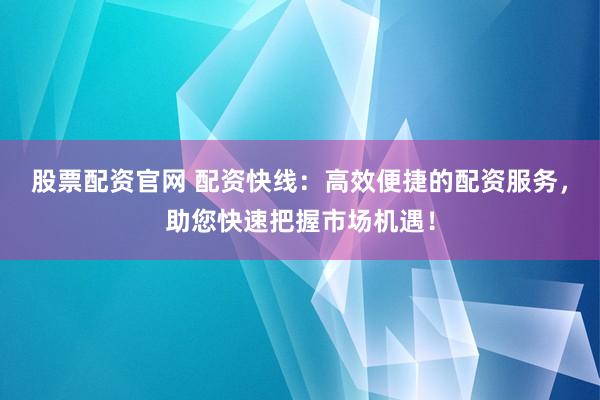 股票配资官网 配资快线：高效便捷的配资服务，助您快速把握市场机遇！