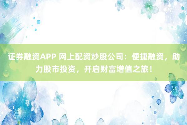 证券融资APP 网上配资炒股公司：便捷融资，助力股市投资，开启财富增值之旅！