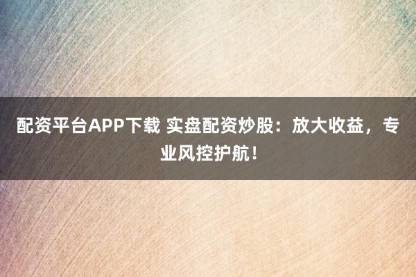 配资平台APP下载 实盘配资炒股：放大收益，专业风控护航！