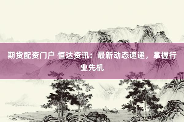 期货配资门户 恒达资讯：最新动态速递，掌握行业先机