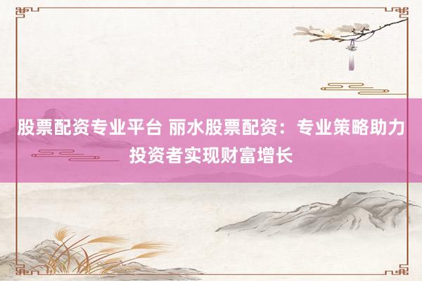 股票配资专业平台 丽水股票配资：专业策略助力投资者实现财富增长