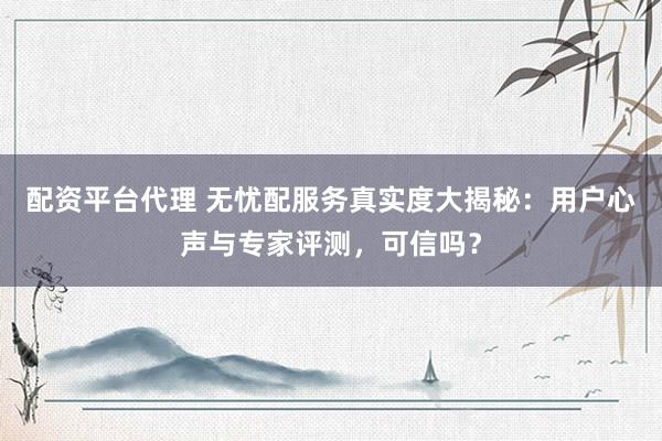 配资平台代理 无忧配服务真实度大揭秘：用户心声与专家评测，可信吗？