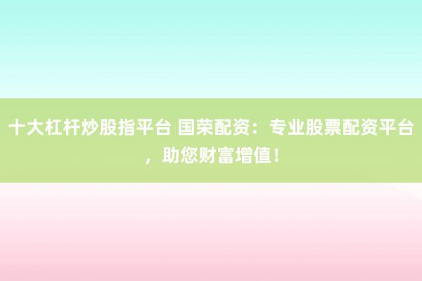 十大杠杆炒股指平台 国荣配资：专业股票配资平台，助您财富增值！