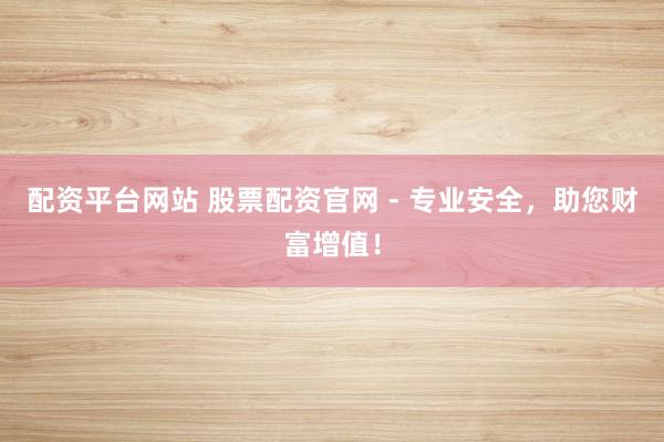 配资平台网站 股票配资官网 - 专业安全，助您财富增值！