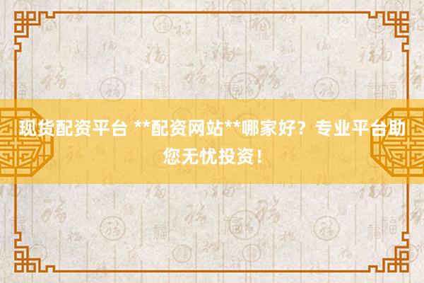现货配资平台 **配资网站**哪家好？专业平台助您无忧投资！