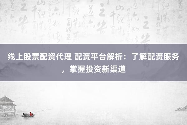 线上股票配资代理 配资平台解析：了解配资服务，掌握投资新渠道