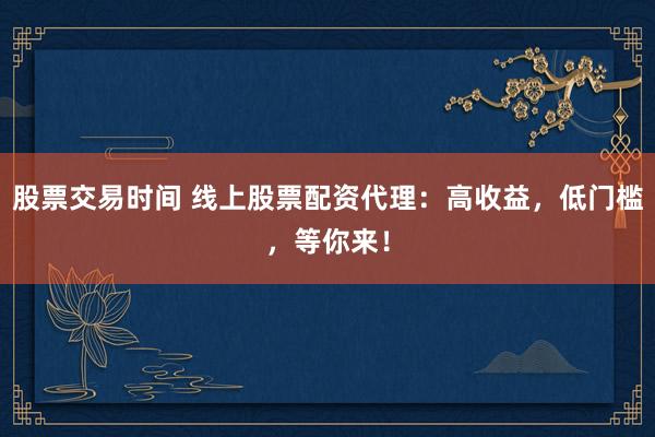 股票交易时间 线上股票配资代理：高收益，低门槛，等你来！