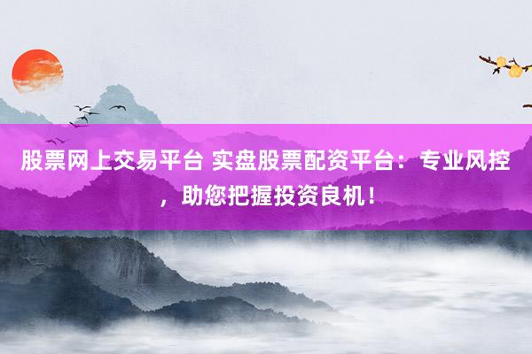 股票网上交易平台 实盘股票配资平台：专业风控，助您把握投资良机！