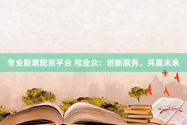 专业股票配资平台 和业众：创新服务，共赢未来
