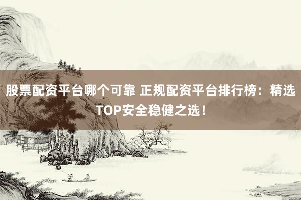 股票配资平台哪个可靠 正规配资平台排行榜：精选TOP安全稳健之选！