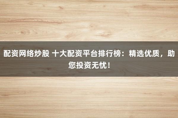 配资网络炒股 十大配资平台排行榜：精选优质，助您投资无忧！