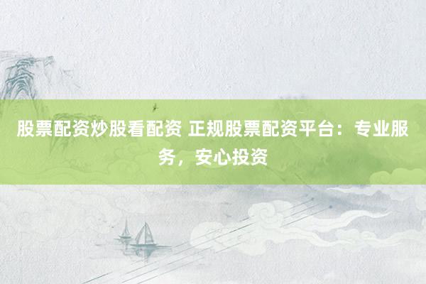 股票配资炒股看配资 正规股票配资平台：专业服务，安心投资